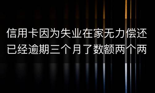 信用卡因为失业在家无力偿还已经逾期三个月了数额两个两千一个六千一个九千后果会怎样