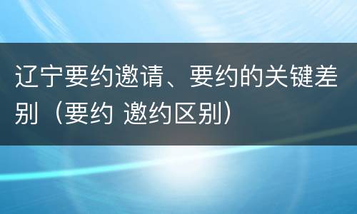 辽宁要约邀请、要约的关键差别（要约 邀约区别）