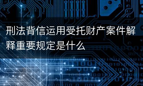 刑法背信运用受托财产案件解释重要规定是什么