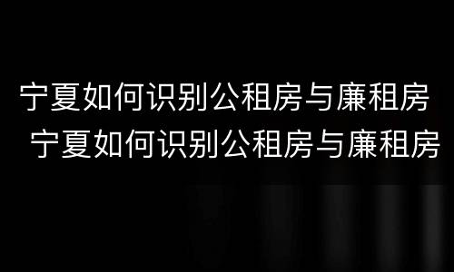 宁夏如何识别公租房与廉租房 宁夏如何识别公租房与廉租房的区别