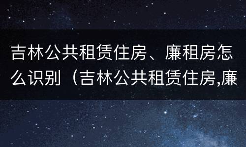 吉林公共租赁住房、廉租房怎么识别（吉林公共租赁住房,廉租房怎么识别的）