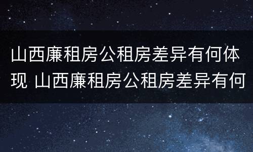 山西廉租房公租房差异有何体现 山西廉租房公租房差异有何体现及原因