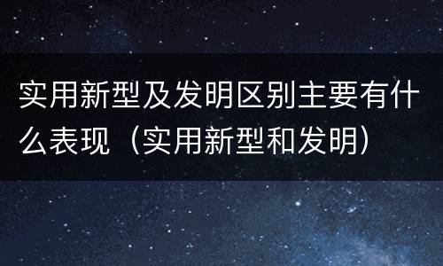 实用新型及发明区别主要有什么表现（实用新型和发明）