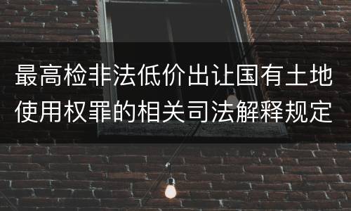 最高检非法低价出让国有土地使用权罪的相关司法解释规定有什么内容