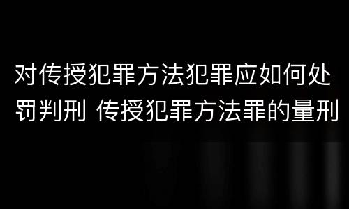 对传授犯罪方法犯罪应如何处罚判刑 传授犯罪方法罪的量刑