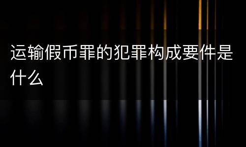 运输假币罪的犯罪构成要件是什么