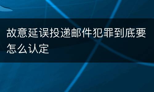 故意延误投递邮件犯罪到底要怎么认定