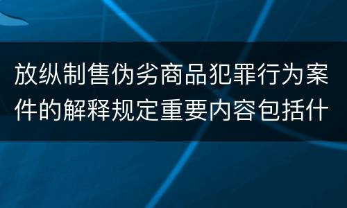 放纵制售伪劣商品犯罪行为案件的解释规定重要内容包括什么