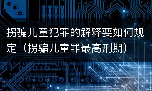 拐骗儿童犯罪的解释要如何规定（拐骗儿童罪最高刑期）