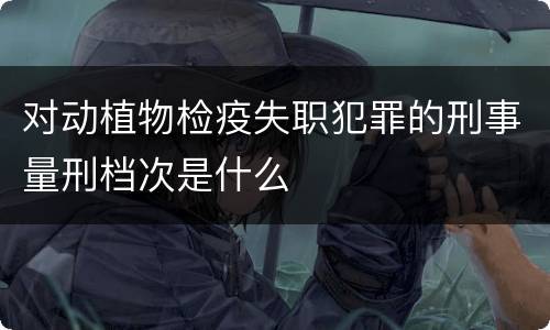 对动植物检疫失职犯罪的刑事量刑档次是什么