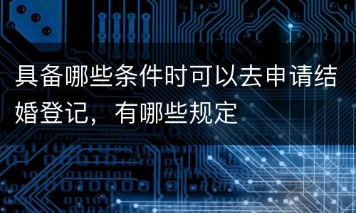 具备哪些条件时可以去申请结婚登记，有哪些规定