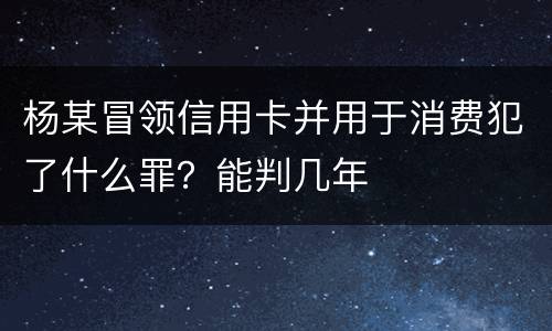 杨某冒领信用卡并用于消费犯了什么罪？能判几年