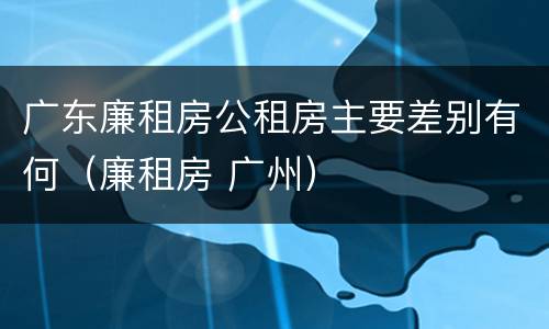 广东廉租房公租房主要差别有何（廉租房 广州）