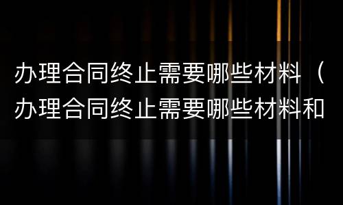 办理合同终止需要哪些材料（办理合同终止需要哪些材料和手续）