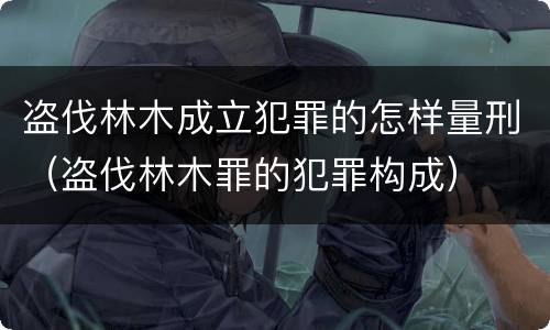 盗伐林木成立犯罪的怎样量刑（盗伐林木罪的犯罪构成）