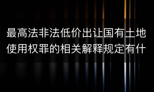 最高法非法低价出让国有土地使用权罪的相关解释规定有什么主要内容