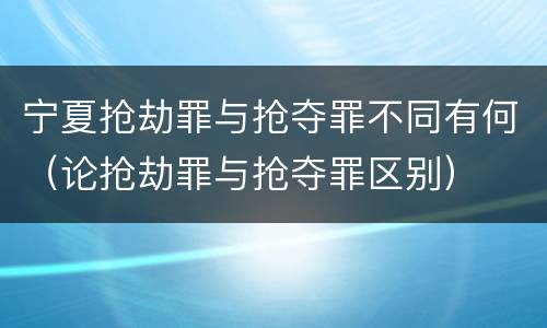 宁夏抢劫罪与抢夺罪不同有何（论抢劫罪与抢夺罪区别）