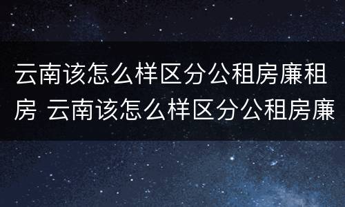 云南该怎么样区分公租房廉租房 云南该怎么样区分公租房廉租房呢