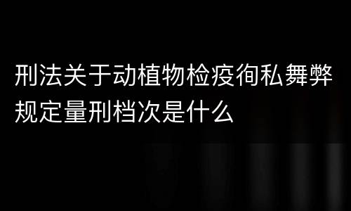 刑法关于动植物检疫徇私舞弊规定量刑档次是什么