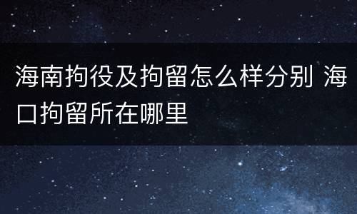 海南拘役及拘留怎么样分别 海口拘留所在哪里