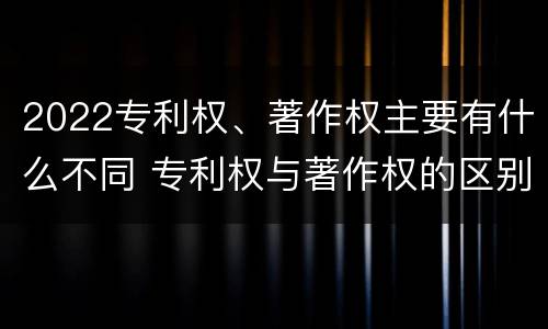 2022专利权、著作权主要有什么不同 专利权与著作权的区别