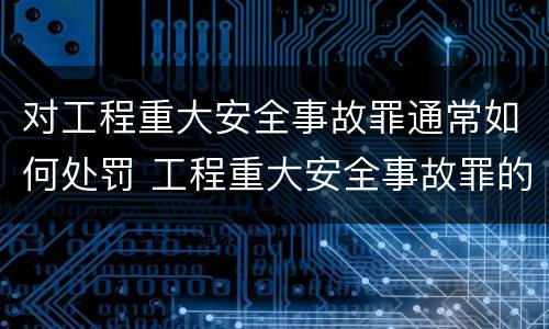 对工程重大安全事故罪通常如何处罚 工程重大安全事故罪的立案标准