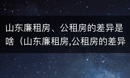 山东廉租房、公租房的差异是啥（山东廉租房,公租房的差异是啥原因）