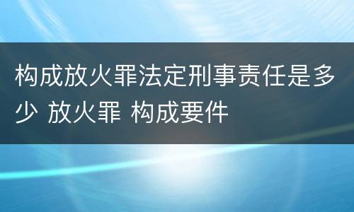 构成放火罪法定刑事责任是多少 放火罪 构成要件