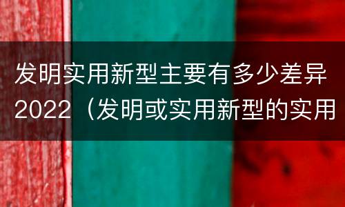 发明实用新型主要有多少差异2022（发明或实用新型的实用性）