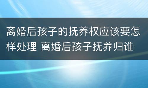 离婚后孩子的抚养权应该要怎样处理 离婚后孩子抚养归谁