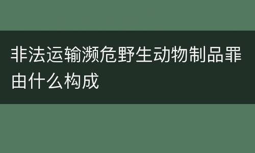 非法运输濒危野生动物制品罪由什么构成