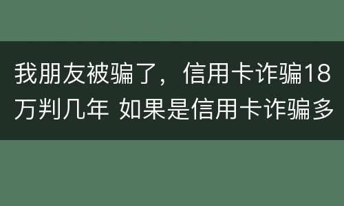 我朋友被骗了，信用卡诈骗18万判几年 如果是信用卡诈骗多少钱判一年