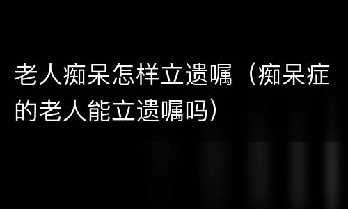 老人痴呆怎样立遗嘱（痴呆症的老人能立遗嘱吗）