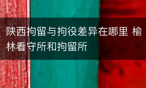 陕西拘留与拘役差异在哪里 榆林看守所和拘留所