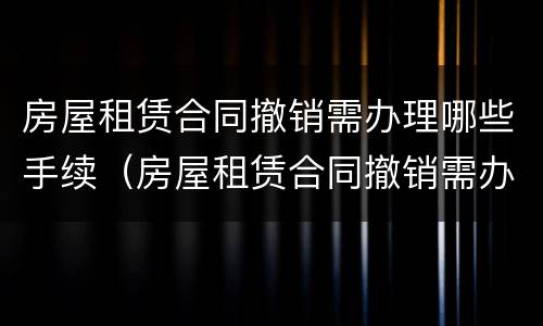 房屋租赁合同撤销需办理哪些手续（房屋租赁合同撤销需办理哪些手续呢）