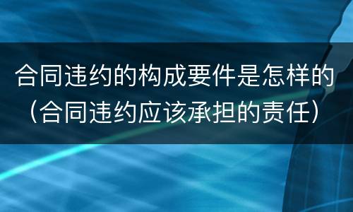 合同违约的构成要件是怎样的（合同违约应该承担的责任）