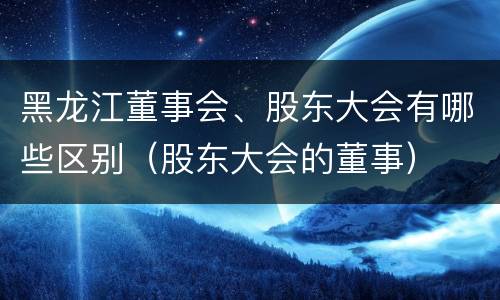 黑龙江董事会、股东大会有哪些区别（股东大会的董事）