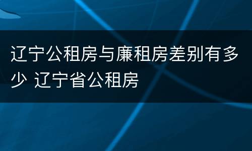 辽宁公租房与廉租房差别有多少 辽宁省公租房