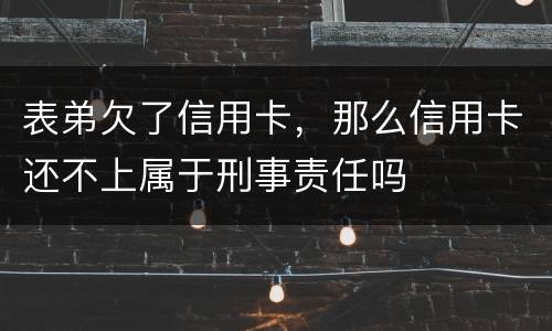 表弟欠了信用卡，那么信用卡还不上属于刑事责任吗