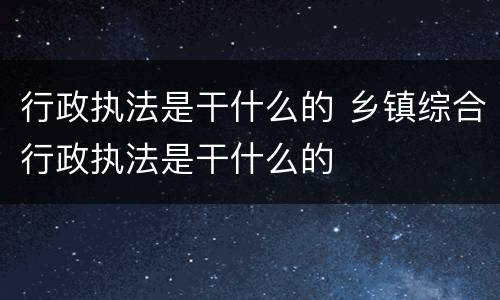 行政执法是干什么的 乡镇综合行政执法是干什么的