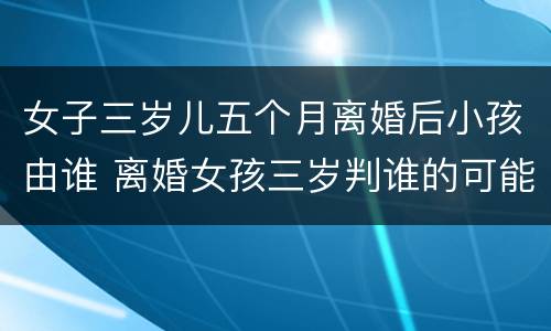 女子三岁儿五个月离婚后小孩由谁 离婚女孩三岁判谁的可能性大