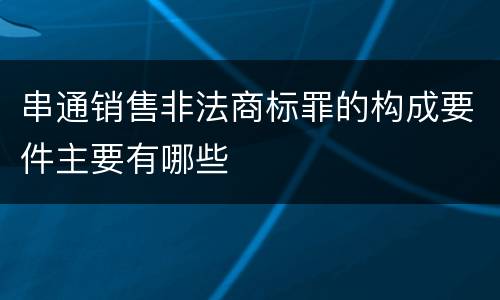 串通销售非法商标罪的构成要件主要有哪些