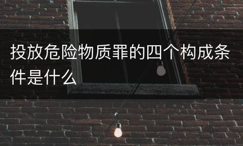 投放危险物质罪的四个构成条件是什么