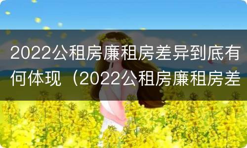 2022公租房廉租房差异到底有何体现（2022公租房廉租房差异到底有何体现和原因）