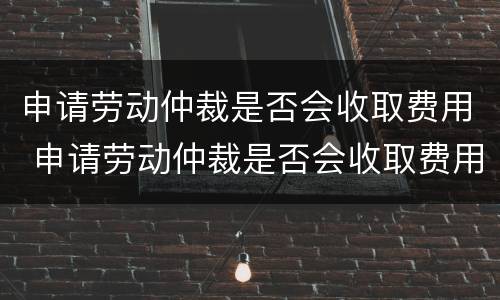 申请劳动仲裁是否会收取费用 申请劳动仲裁是否会收取费用呢