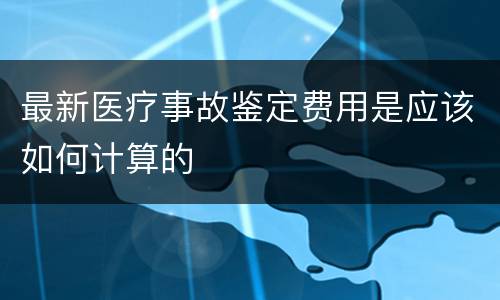 最新医疗事故鉴定费用是应该如何计算的