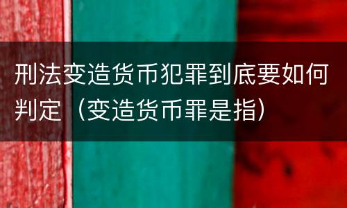 刑法变造货币犯罪到底要如何判定（变造货币罪是指）