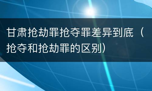 甘肃抢劫罪抢夺罪差异到底（抢夺和抢劫罪的区别）