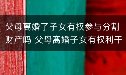 父母离婚了子女有权参与分割财产吗 父母离婚子女有权利干涉吗