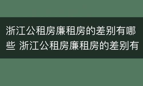 浙江公租房廉租房的差别有哪些 浙江公租房廉租房的差别有哪些呢